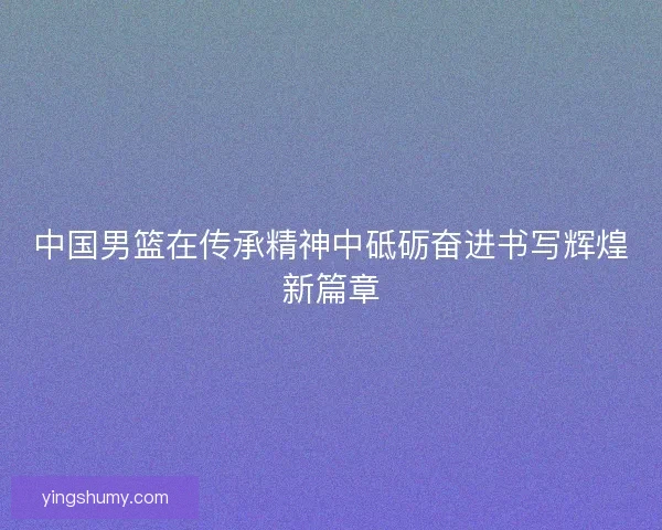 中国男篮在传承精神中砥砺奋进书写辉煌新篇章