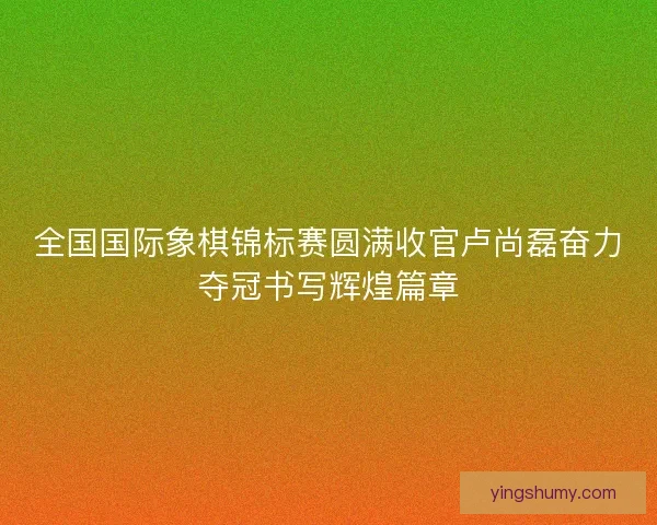全国国际象棋锦标赛圆满收官卢尚磊奋力夺冠书写辉煌篇章
