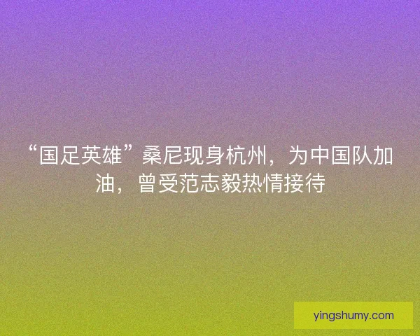 “国足英雄” 桑尼现身杭州，为中国队加油，曾受范志毅热情接待