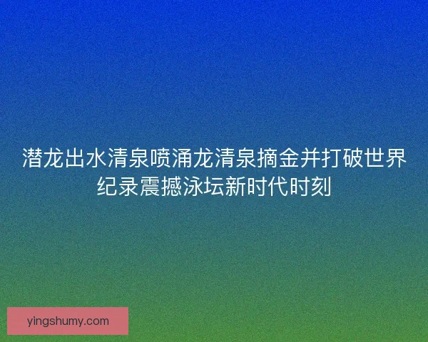 潜龙出水清泉喷涌龙清泉摘金并打破世界纪录震撼泳坛新时代时刻 潜龙出水清泉喷涌龙清泉摘金并打破世界纪录震撼泳坛新时代时刻