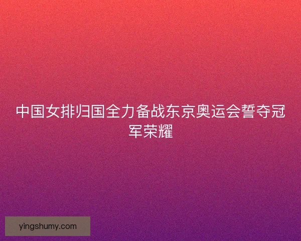 中国女排归国全力备战东京奥运会誓夺冠军荣耀