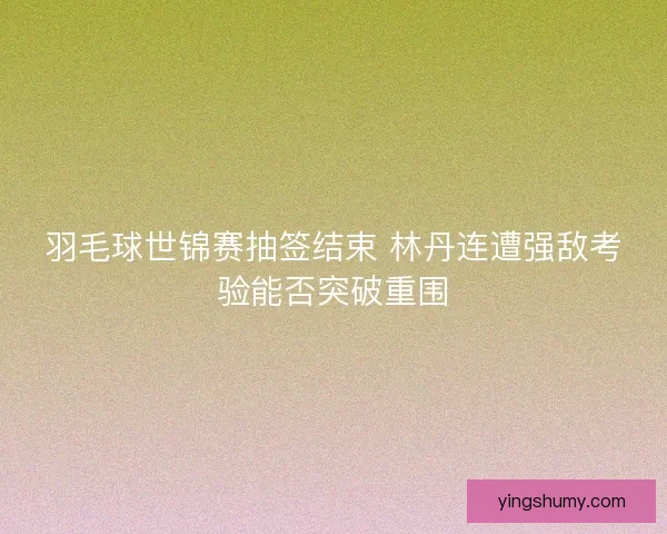 羽毛球世锦赛抽签结束 林丹连遭强敌考验能否突破重围 羽毛球世锦赛抽签结束 林丹连遭强敌考验能否突破重围