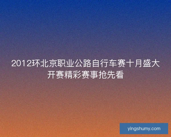 2012环北京职业公路自行车赛十月盛大开赛精彩赛事抢先看 2012环北京职业公路自行车赛十月盛大开赛精彩赛事抢先看