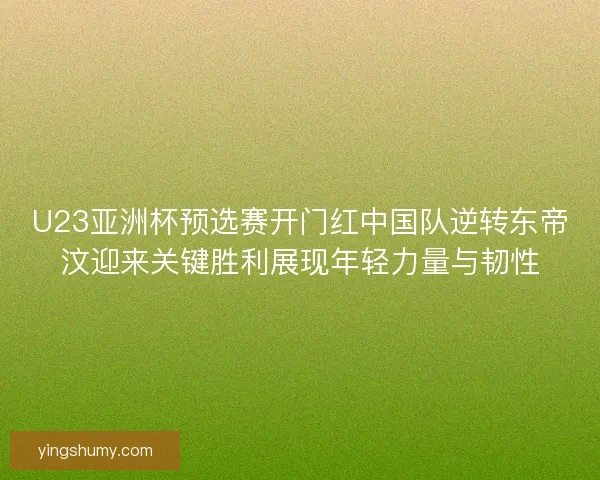 U23亚洲杯预选赛开门红中国队逆转东帝汶迎来关键胜利展现年轻力量与韧性
