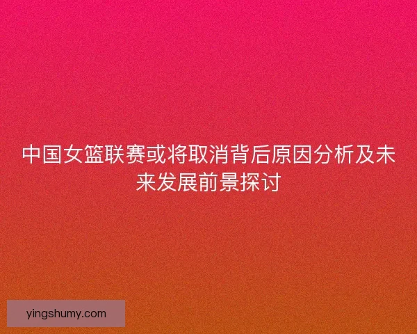 中国女篮联赛或将取消背后原因分析及未来发展前景探讨