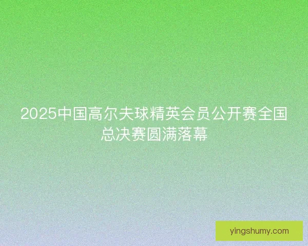 2025中国高尔夫球精英会员公开赛全国总决赛圆满落幕 2025中国高尔夫球精英会员公开赛全国总决赛圆满落幕