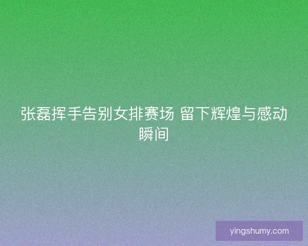 张磊挥手告别女排赛场 留下辉煌与感动瞬间 张磊挥手告别女排赛场 留下辉煌与感动瞬间