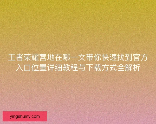 王者荣耀营地在哪一文带你快速找到官方入口位置详细教程与下载方式全解析 王者荣耀营地在哪一文带你快速找到官方入口位置详细教程与下载方式全解析