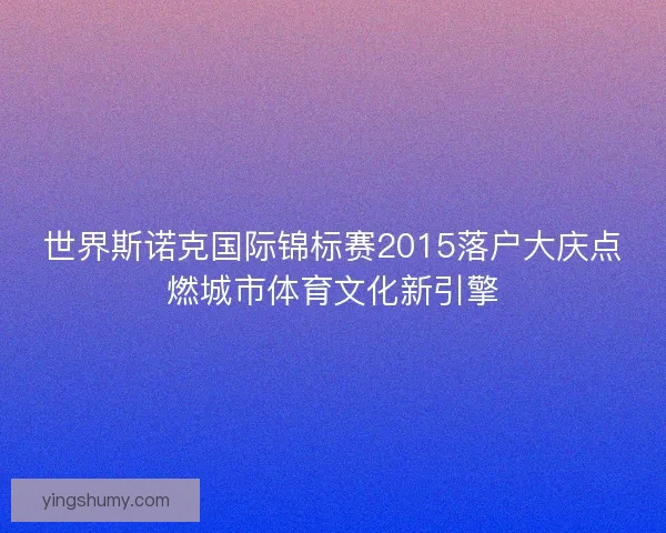 世界斯诺克国际锦标赛2015落户大庆点燃城市体育文化新引擎 世界斯诺克国际锦标赛2015落户大庆点燃城市体育文化新引擎