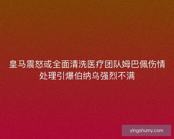 皇马震怒或全面清洗医疗团队姆巴佩伤情处理引爆伯纳乌强烈不满 皇马震怒或全面清洗医疗团队姆巴佩伤情处理引爆伯纳乌强烈不满