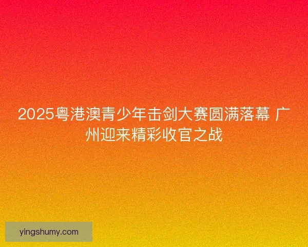 2025粤港澳青少年击剑大赛圆满落幕 广州迎来精彩收官之战