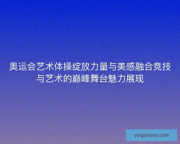 奥运会艺术体操绽放力量与美感融合竞技与艺术的巅峰舞台魅力展现 奥运会艺术体操绽放力量与美感融合竞技与艺术的巅峰舞台魅力展现