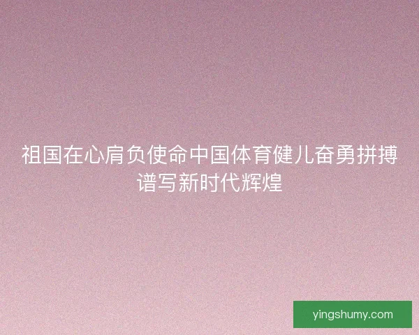 祖国在心肩负使命中国体育健儿奋勇拼搏谱写新时代辉煌 祖国在心肩负使命中国体育健儿奋勇拼搏谱写新时代辉煌