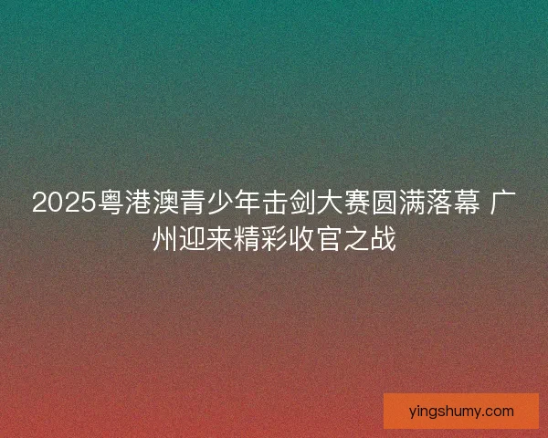 2025粤港澳青少年击剑大赛圆满落幕 广州迎来精彩收官之战