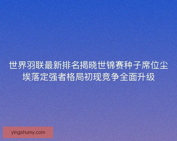 世界羽联最新排名揭晓世锦赛种子席位尘埃落定强者格局初现竞争全面升级