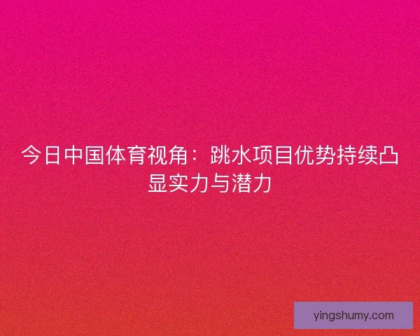 今日中国体育视角：跳水项目优势持续凸显实力与潜力
