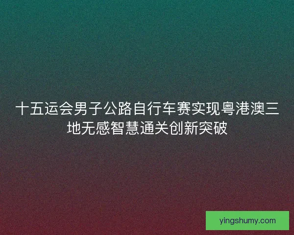十五运会男子公路自行车赛实现粤港澳三地无感智慧通关创新突破