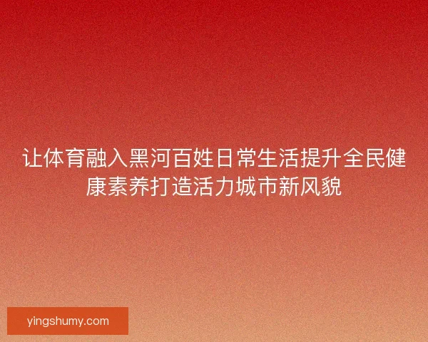 让体育融入黑河百姓日常生活提升全民健康素养打造活力城市新风貌