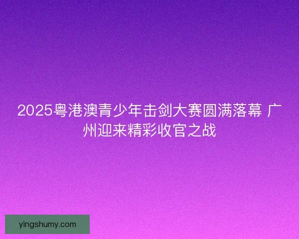 2025粤港澳青少年击剑大赛圆满落幕 广州迎来精彩收官之战 2025粤港澳青少年击剑大赛圆满落幕 广州迎来精彩收官之战