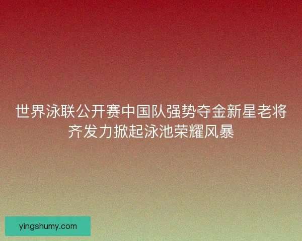 世界泳联公开赛中国队强势夺金新星老将齐发力掀起泳池荣耀风暴 世界泳联公开赛中国队强势夺金新星老将齐发力掀起泳池荣耀风暴