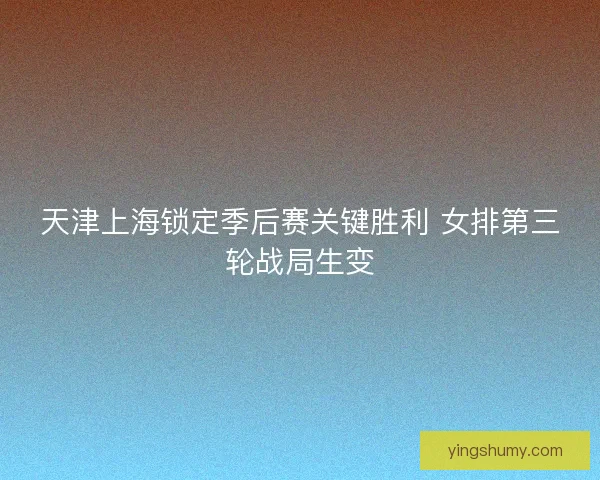 天津上海锁定季后赛关键胜利 女排第三轮战局生变 天津上海锁定季后赛关键胜利 女排第三轮战局生变