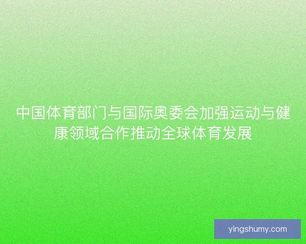 中国体育部门与国际奥委会加强运动与健康领域合作推动全球体育发展 中国体育部门与国际奥委会加强运动与健康领域合作推动全球体育发展